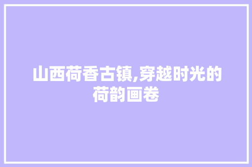 山西荷香古镇,穿越时光的荷韵画卷