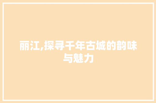 丽江,探寻千年古城的韵味与魅力  第1张