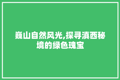 巍山自然风光,探寻滇西秘境的绿色瑰宝