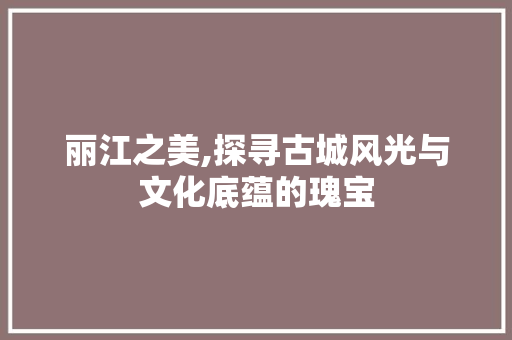 丽江之美,探寻古城风光与文化底蕴的瑰宝