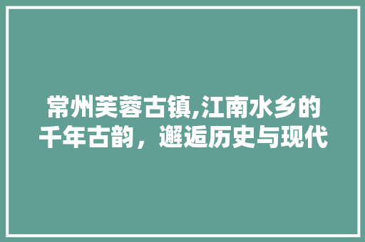 常州芙蓉古镇,江南水乡的千年古韵，邂逅历史与现代的交融