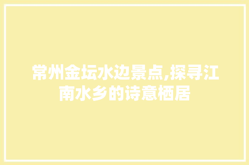 常州金坛水边景点,探寻江南水乡的诗意栖居
