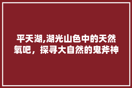 平天湖,湖光山色中的天然氧吧，探寻大自然的鬼斧神工