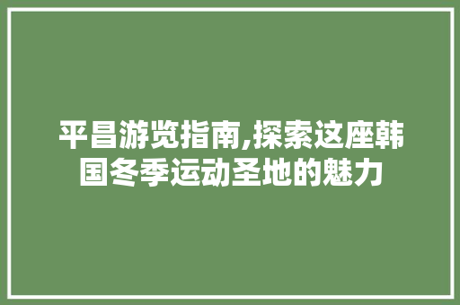 平昌游览指南,探索这座韩国冬季运动圣地的魅力