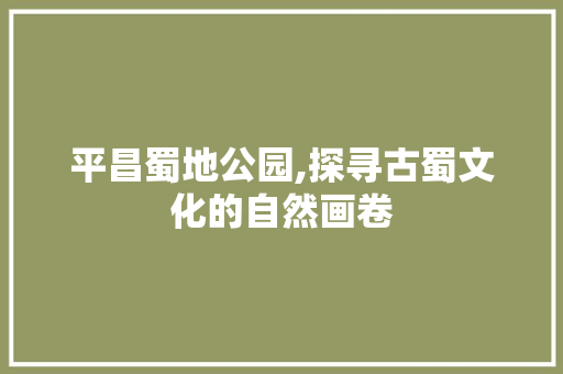 平昌蜀地公园,探寻古蜀文化的自然画卷