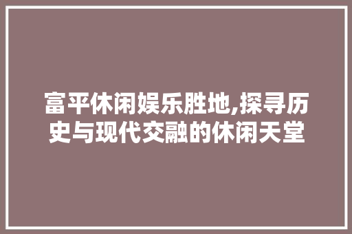 富平休闲娱乐胜地,探寻历史与现代交融的休闲天堂