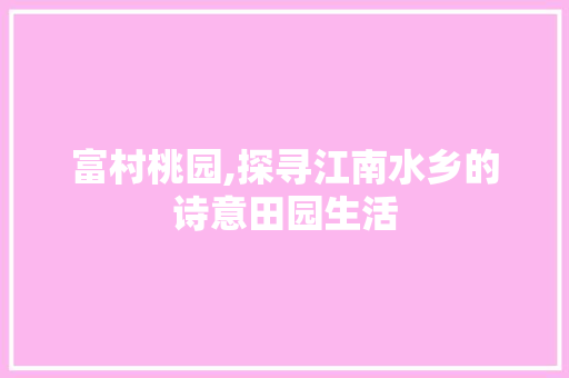 富村桃园,探寻江南水乡的诗意田园生活