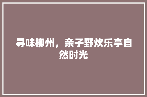 寻味柳州，亲子野炊乐享自然时光