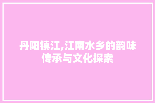 丹阳镇江,江南水乡的韵味传承与文化探索