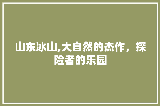 山东冰山,大自然的杰作，探险者的乐园