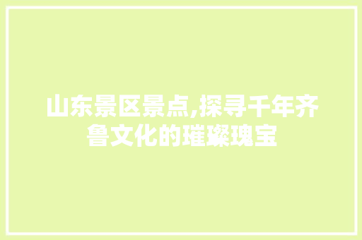 山东景区景点,探寻千年齐鲁文化的璀璨瑰宝
