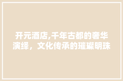 开元酒店,千年古都的奢华演绎，文化传承的璀璨明珠  第1张