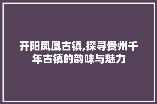 开阳凤凰古镇,探寻贵州千年古镇的韵味与魅力