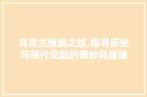 乌克兰铁路之旅,探寻历史与现代交融的奇妙风景线