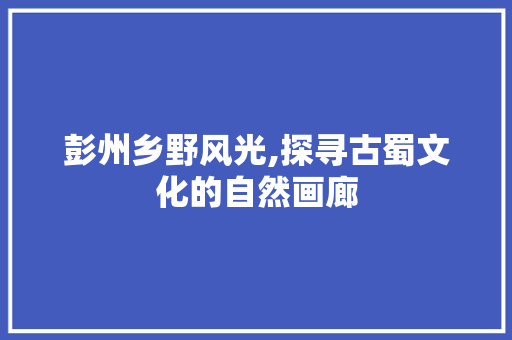 彭州乡野风光,探寻古蜀文化的自然画廊