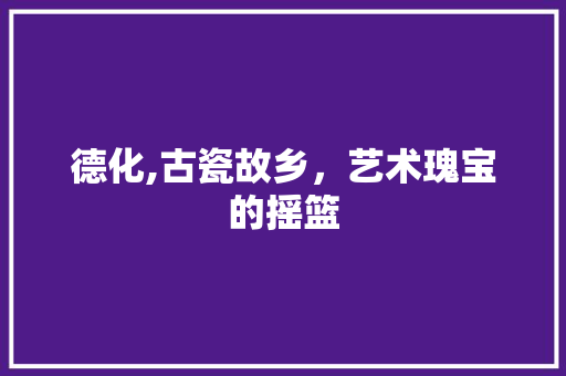 德化,古瓷故乡，艺术瑰宝的摇篮
