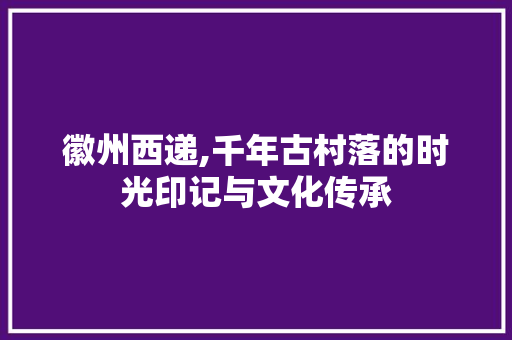 徽州西递,千年古村落的时光印记与文化传承