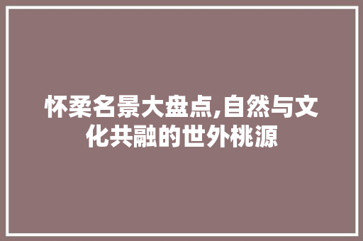 怀柔名景大盘点,自然与文化共融的世外桃源