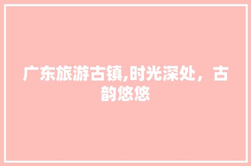 广东旅游古镇,时光深处，古韵悠悠