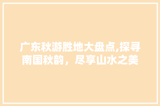 广东秋游胜地大盘点,探寻南国秋韵，尽享山水之美