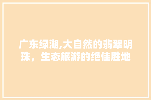 广东绿湖,大自然的翡翠明珠，生态旅游的绝佳胜地