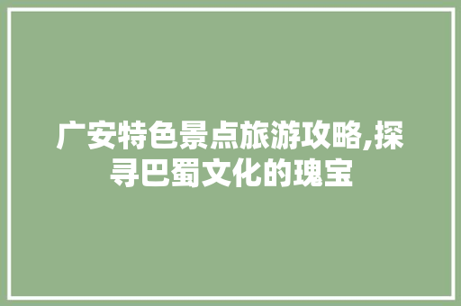 广安特色景点旅游攻略,探寻巴蜀文化的瑰宝