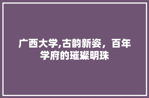 广西大学,古韵新姿，百年学府的璀璨明珠