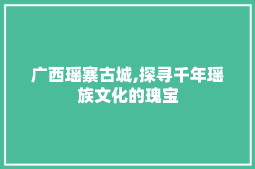 广西瑶寨古城,探寻千年瑶族文化的瑰宝