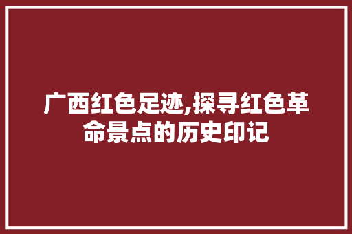广西红色足迹,探寻红色革命景点的历史印记