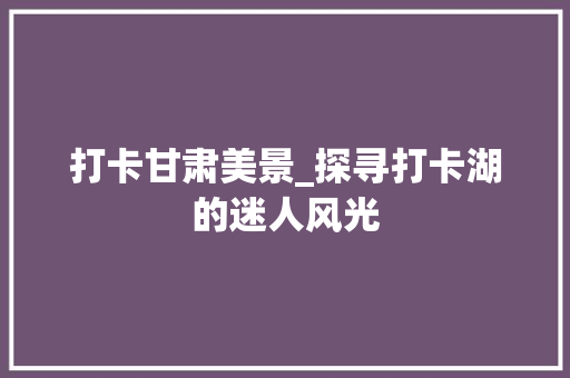 打卡甘肃美景_探寻打卡湖的迷人风光