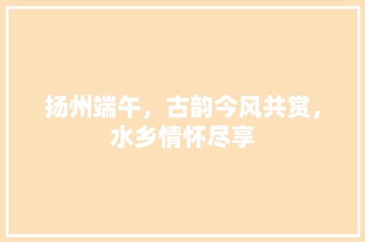 扬州端午，古韵今风共赏，水乡情怀尽享  第1张