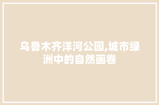 乌鲁木齐洋河公园,城市绿洲中的自然画卷