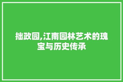 拙政园,江南园林艺术的瑰宝与历史传承