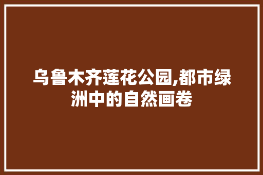 乌鲁木齐莲花公园,都市绿洲中的自然画卷  第1张
