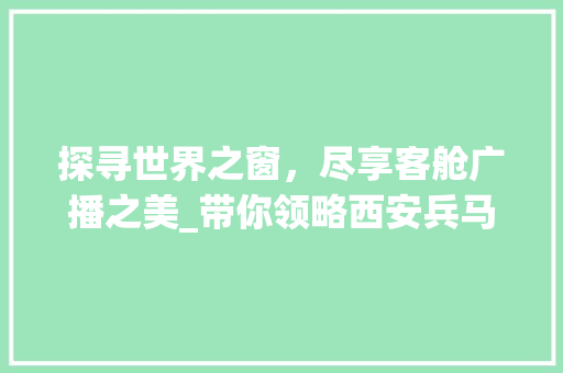 探寻世界之窗，尽享客舱广播之美_带你领略西安兵马俑的神奇魅力