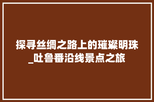 探寻丝绸之路上的璀璨明珠_吐鲁番沿线景点之旅