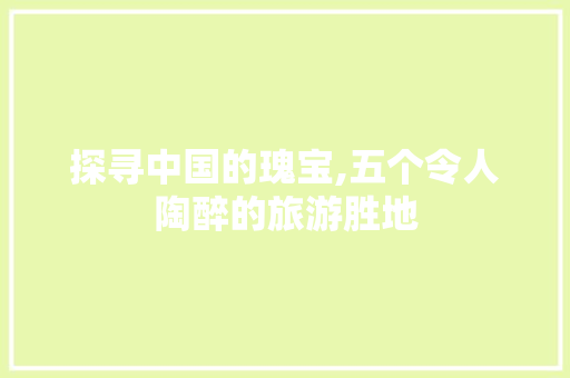探寻中国的瑰宝,五个令人陶醉的旅游胜地