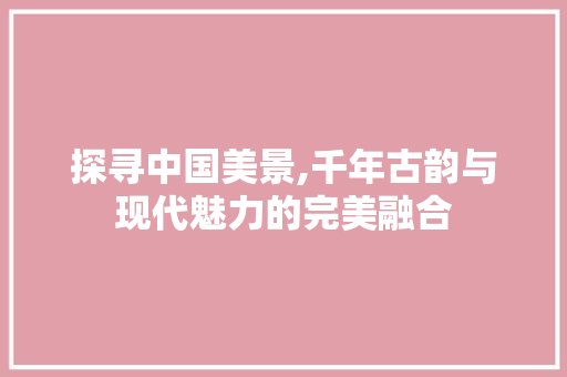 探寻中国美景,千年古韵与现代魅力的完美融合