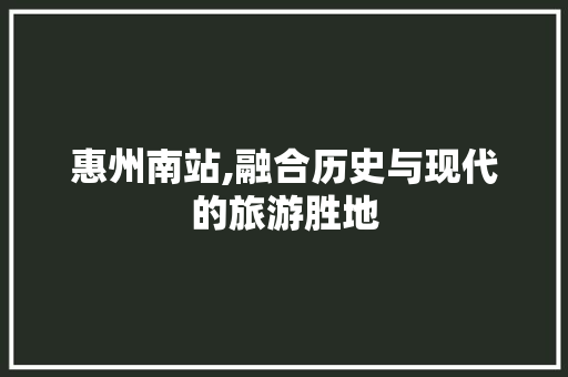 惠州南站,融合历史与现代的旅游胜地
