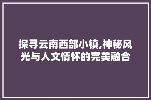 探寻云南西部小镇,神秘风光与人文情怀的完美融合