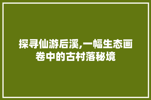 探寻仙游后溪,一幅生态画卷中的古村落秘境