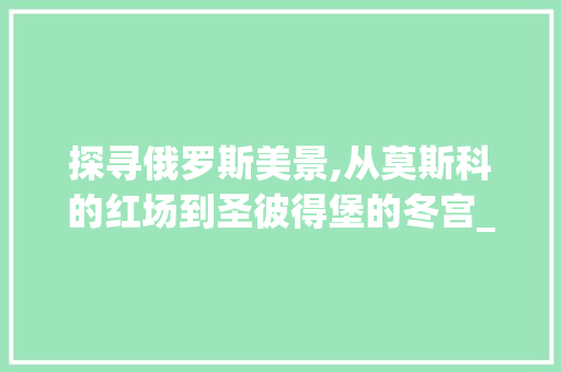 探寻俄罗斯美景,从莫斯科的红场到圣彼得堡的冬宫_一次难忘的旅程