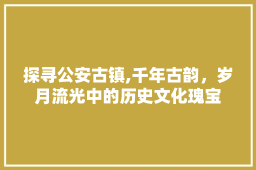 探寻公安古镇,千年古韵，岁月流光中的历史文化瑰宝