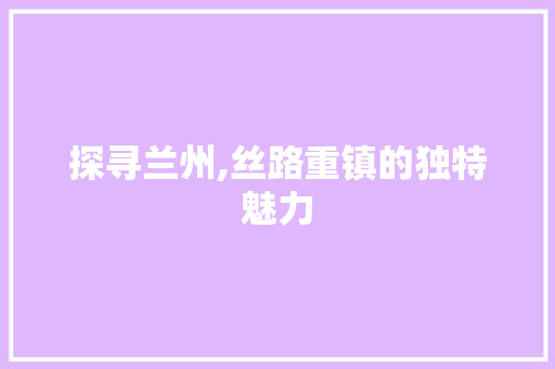 探寻兰州,丝路重镇的独特魅力