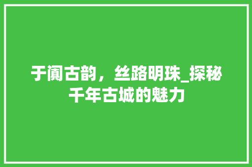 于阗古韵，丝路明珠_探秘千年古城的魅力  第1张