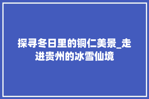 探寻冬日里的铜仁美景_走进贵州的冰雪仙境