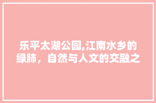 乐平太湖公园,江南水乡的绿肺，自然与人文的交融之地