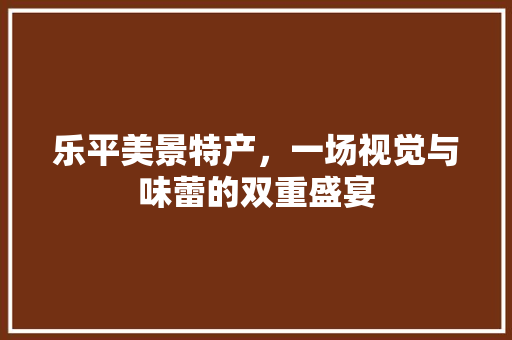 乐平美景特产，一场视觉与味蕾的双重盛宴