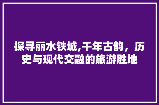 探寻丽水铁城,千年古韵，历史与现代交融的旅游胜地