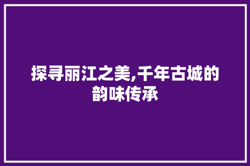 探寻丽江之美,千年古城的韵味传承